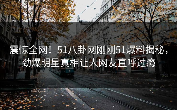 震惊全网！51八卦网刚刚51爆料揭秘，劲爆明星真相让人网友直呼过瘾
