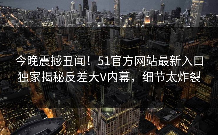 今晚震撼丑闻！51官方网站最新入口独家揭秘反差大V内幕，细节太炸裂