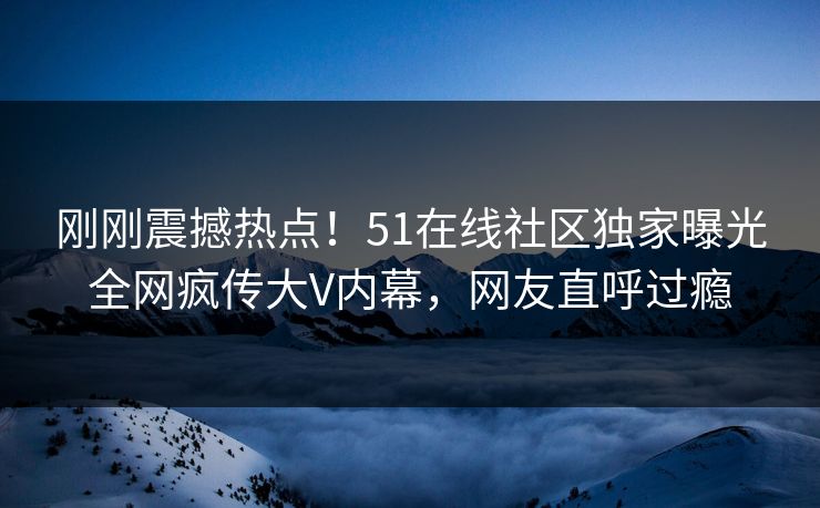 刚刚震撼热点！51在线社区独家曝光全网疯传大V内幕，网友直呼过瘾