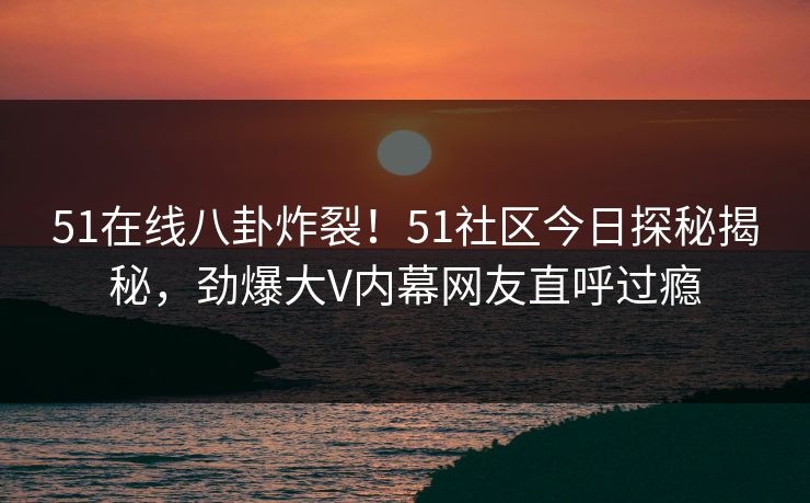 51在线八卦炸裂！51社区今日探秘揭秘，劲爆大V内幕网友直呼过瘾