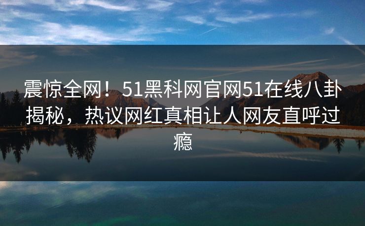 震惊全网！51黑科网官网51在线八卦揭秘，热议网红真相让人网友直呼过瘾