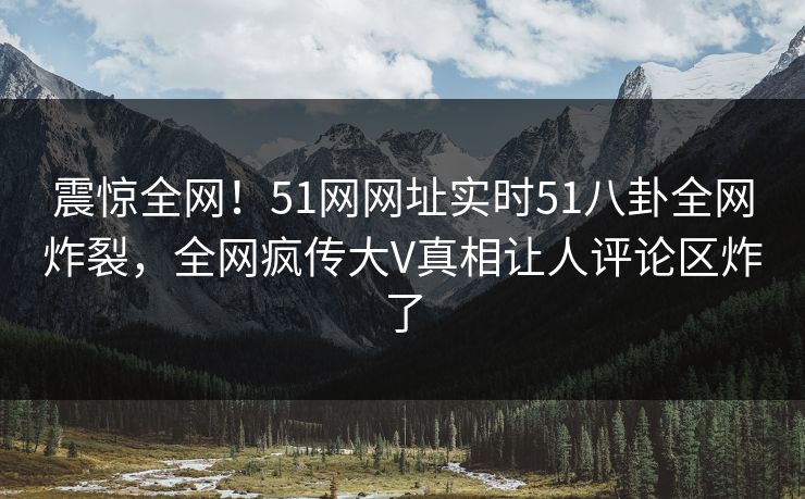 震惊全网！51网网址实时51八卦全网炸裂，全网疯传大V真相让人评论区炸了