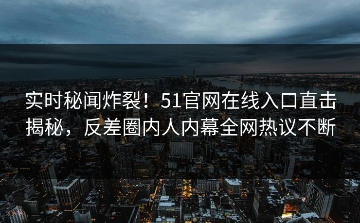 实时秘闻炸裂！51官网在线入口直击揭秘，反差圈内人内幕全网热议不断