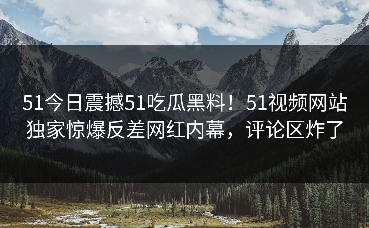 51今日震撼51吃瓜黑料！51视频网站独家惊爆反差网红内幕，评论区炸了