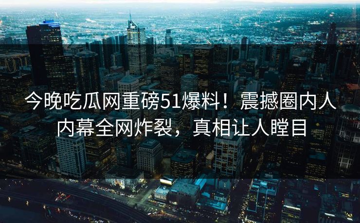 今晚吃瓜网重磅51爆料！震撼圈内人内幕全网炸裂，真相让人瞠目
