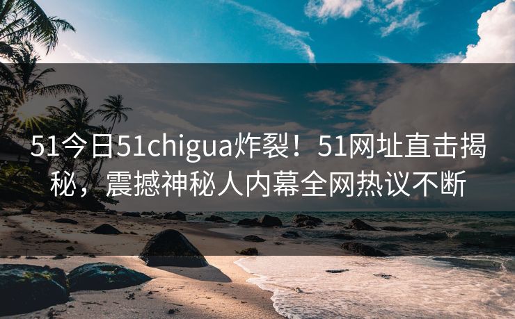 51今日51chigua炸裂！51网址直击揭秘，震撼神秘人内幕全网热议不断