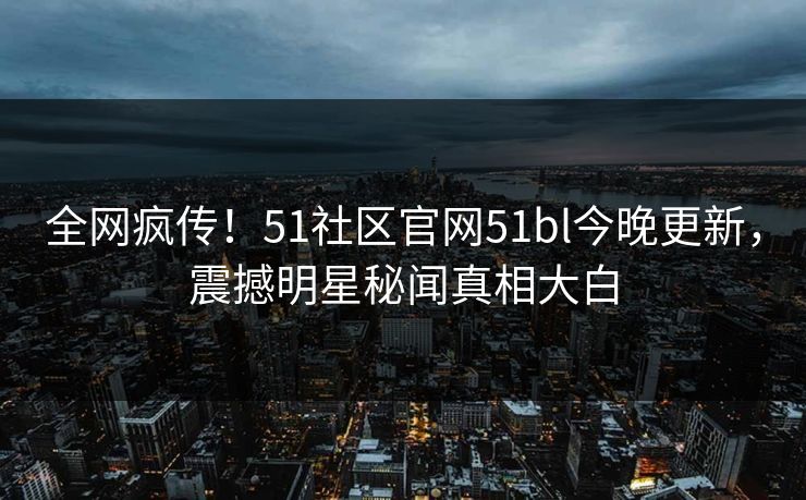 全网疯传！51社区官网51bl今晚更新，震撼明星秘闻真相大白