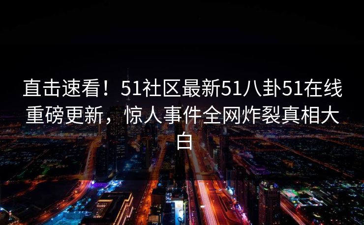 直击速看！51社区最新51八卦51在线重磅更新，惊人事件全网炸裂真相大白