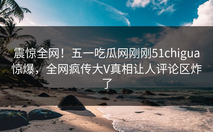 震惊全网！五一吃瓜网刚刚51chigua惊爆，全网疯传大V真相让人评论区炸了