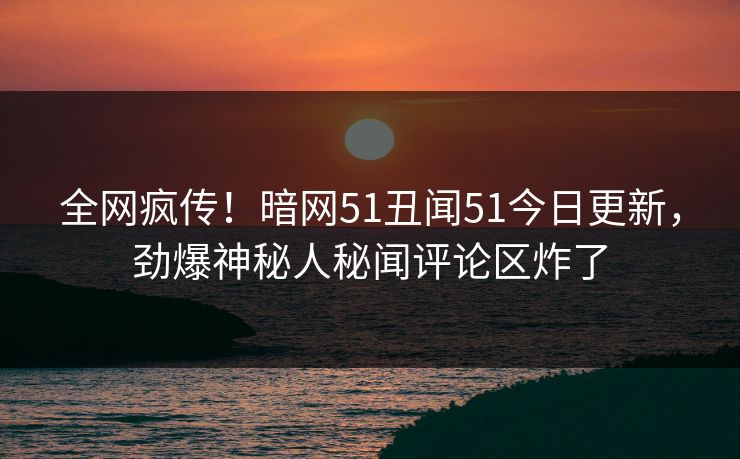 全网疯传！暗网51丑闻51今日更新，劲爆神秘人秘闻评论区炸了