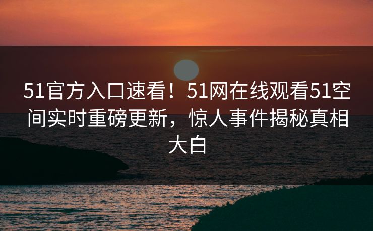 51官方入口速看！51网在线观看51空间实时重磅更新，惊人事件揭秘真相大白