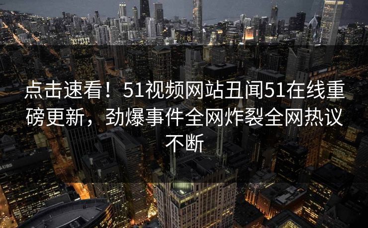 点击速看！51视频网站丑闻51在线重磅更新，劲爆事件全网炸裂全网热议不断