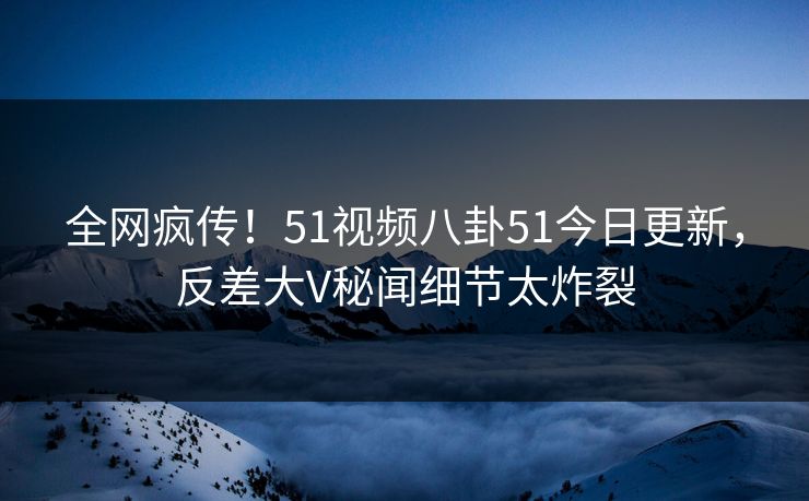 全网疯传！51视频八卦51今日更新，反差大V秘闻细节太炸裂