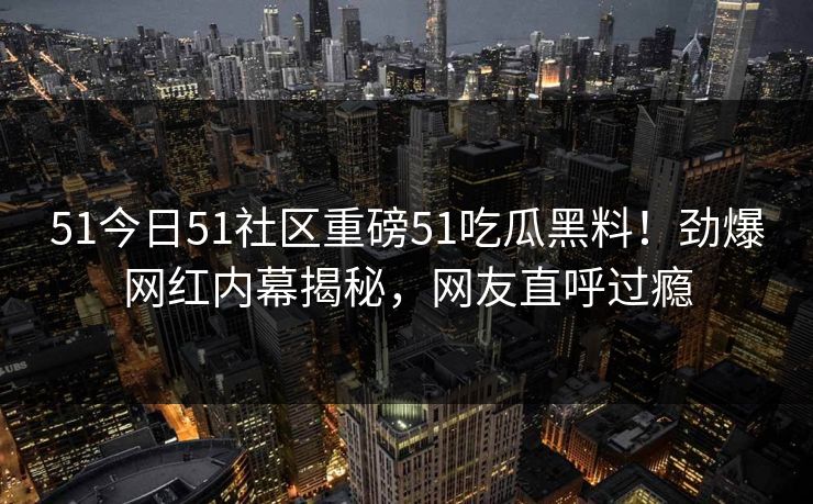 51今日51社区重磅51吃瓜黑料！劲爆网红内幕揭秘，网友直呼过瘾