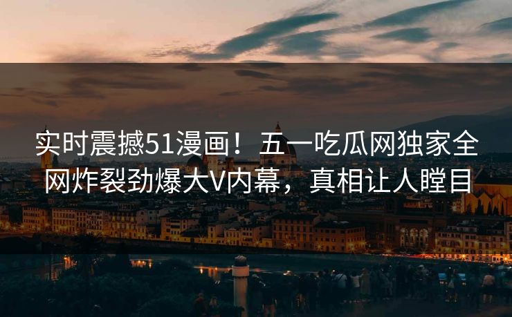 实时震撼51漫画！五一吃瓜网独家全网炸裂劲爆大V内幕，真相让人瞠目