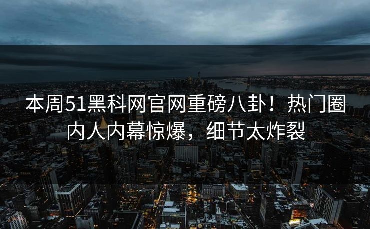 本周51黑科网官网重磅八卦！热门圈内人内幕惊爆，细节太炸裂