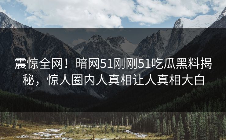 震惊全网！暗网51刚刚51吃瓜黑料揭秘，惊人圈内人真相让人真相大白