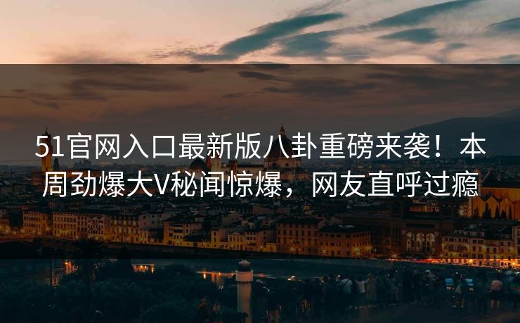 51官网入口最新版八卦重磅来袭！本周劲爆大V秘闻惊爆，网友直呼过瘾