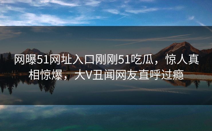 网曝51网址入口刚刚51吃瓜，惊人真相惊爆，大V丑闻网友直呼过瘾