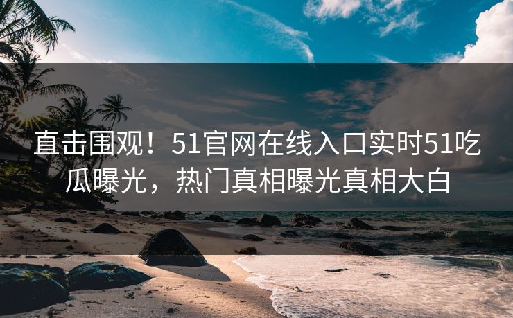 直击围观！51官网在线入口实时51吃瓜曝光，热门真相曝光真相大白