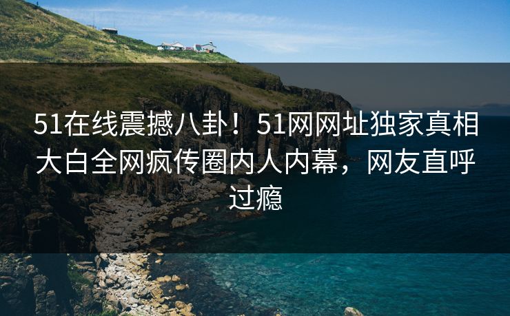 51在线震撼八卦！51网网址独家真相大白全网疯传圈内人内幕，网友直呼过瘾