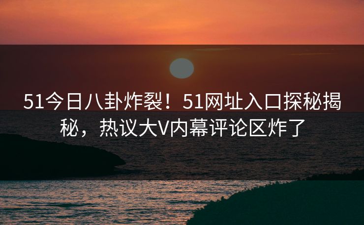 51今日八卦炸裂！51网址入口探秘揭秘，热议大V内幕评论区炸了
