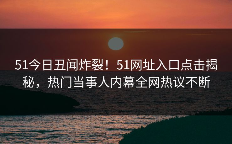 51今日丑闻炸裂！51网址入口点击揭秘，热门当事人内幕全网热议不断