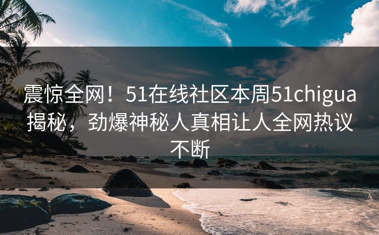 震惊全网！51在线社区本周51chigua揭秘，劲爆神秘人真相让人全网热议不断