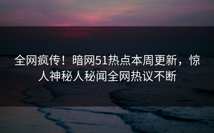 全网疯传！暗网51热点本周更新，惊人神秘人秘闻全网热议不断