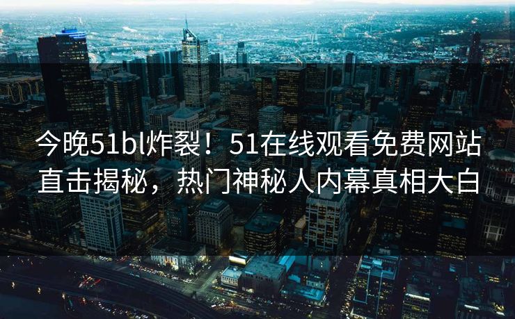 今晚51bl炸裂！51在线观看免费网站直击揭秘，热门神秘人内幕真相大白