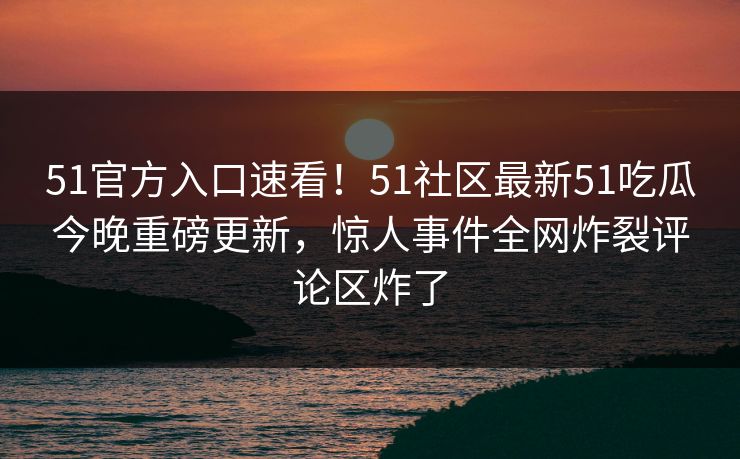 51官方入口速看！51社区最新51吃瓜今晚重磅更新，惊人事件全网炸裂评论区炸了