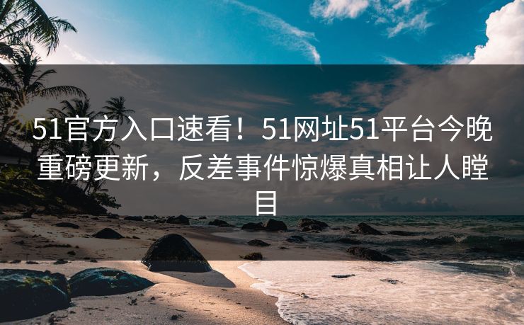 51官方入口速看！51网址51平台今晚重磅更新，反差事件惊爆真相让人瞠目