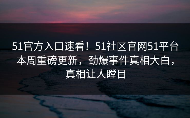 51官方入口速看！51社区官网51平台本周重磅更新，劲爆事件真相大白，真相让人瞠目