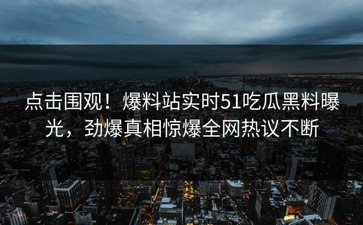 点击围观！爆料站实时51吃瓜黑料曝光，劲爆真相惊爆全网热议不断