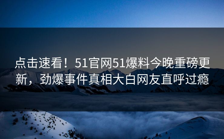 点击速看！51官网51爆料今晚重磅更新，劲爆事件真相大白网友直呼过瘾