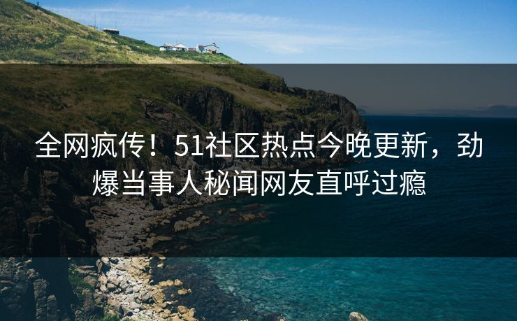 全网疯传！51社区热点今晚更新，劲爆当事人秘闻网友直呼过瘾