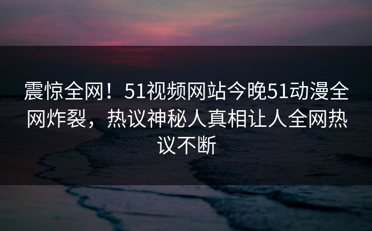 震惊全网！51视频网站今晚51动漫全网炸裂，热议神秘人真相让人全网热议不断