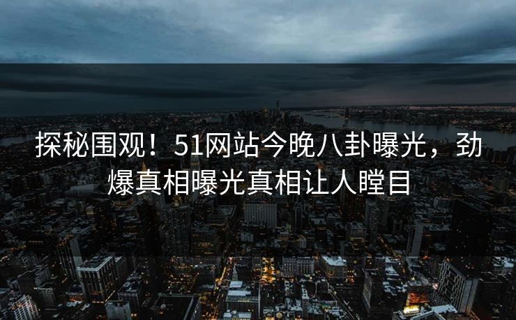 探秘围观！51网站今晚八卦曝光，劲爆真相曝光真相让人瞠目