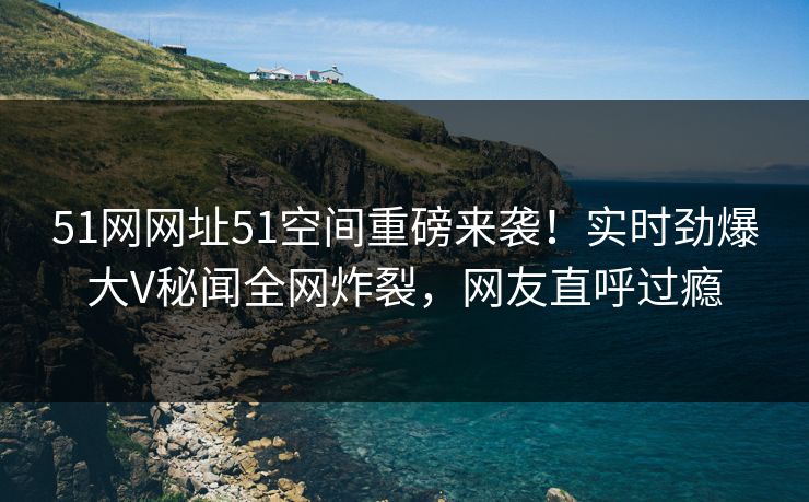 51网网址51空间重磅来袭！实时劲爆大V秘闻全网炸裂，网友直呼过瘾