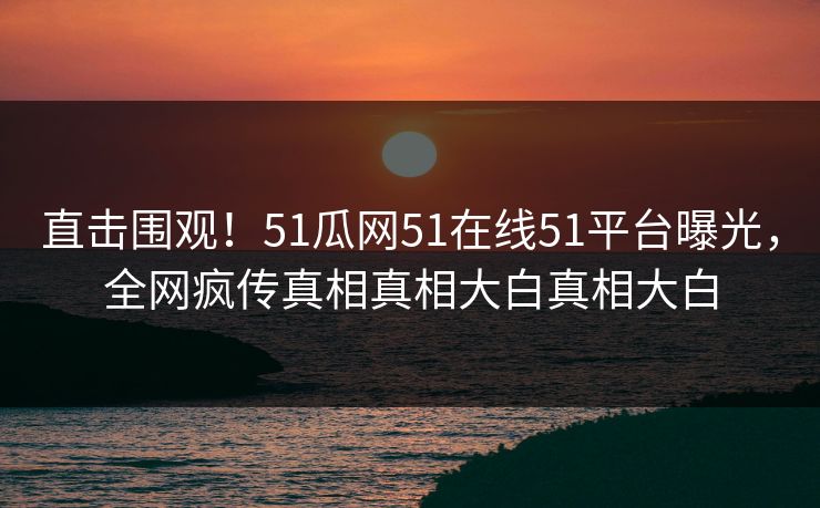 直击围观！51瓜网51在线51平台曝光，全网疯传真相真相大白真相大白