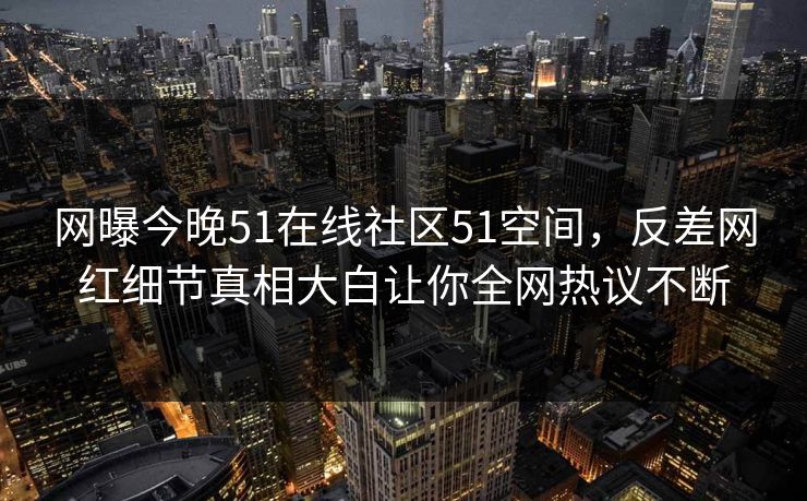 网曝今晚51在线社区51空间，反差网红细节真相大白让你全网热议不断