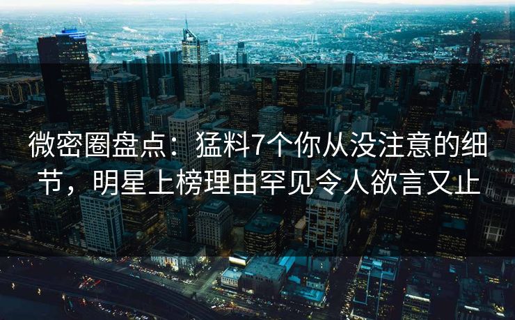 微密圈盘点：猛料7个你从没注意的细节，明星上榜理由罕见令人欲言又止