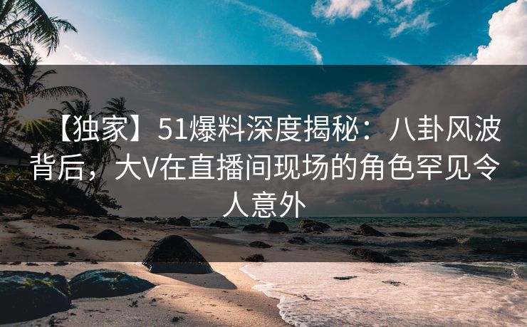【独家】51爆料深度揭秘：八卦风波背后，大V在直播间现场的角色罕见令人意外