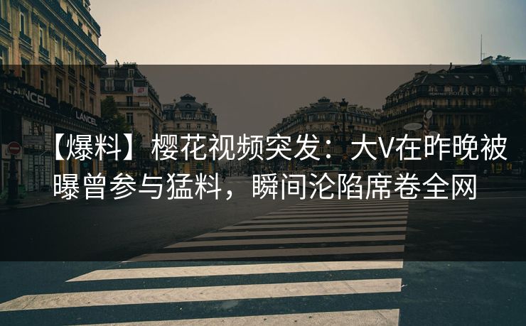 【爆料】樱花视频突发：大V在昨晚被曝曾参与猛料，瞬间沦陷席卷全网