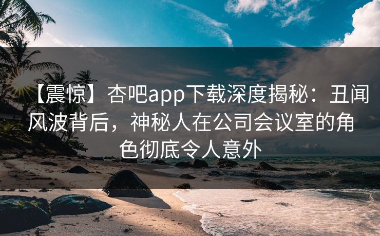 【震惊】杏吧app下载深度揭秘：丑闻风波背后，神秘人在公司会议室的角色彻底令人意外