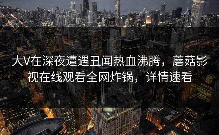 大V在深夜遭遇丑闻热血沸腾，蘑菇影视在线观看全网炸锅，详情速看