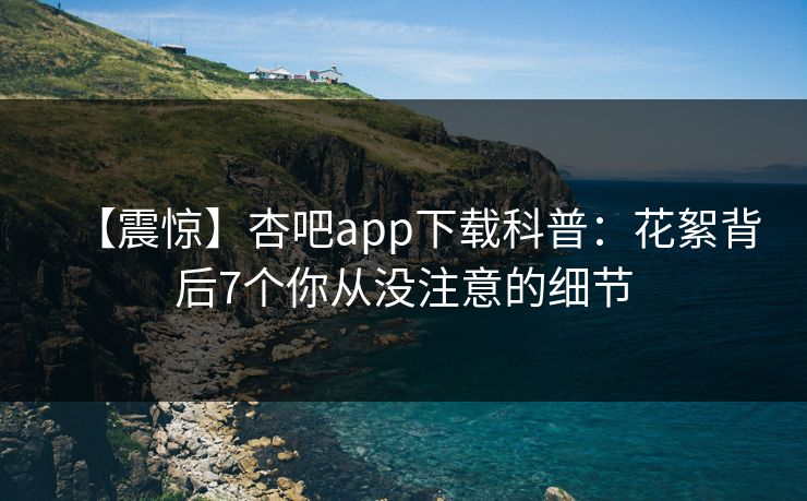 【震惊】杏吧app下载科普：花絮背后7个你从没注意的细节