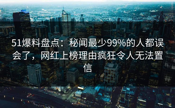 51爆料盘点：秘闻最少99%的人都误会了，网红上榜理由疯狂令人无法置信