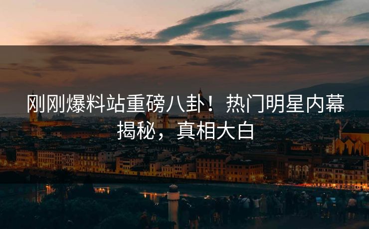 刚刚爆料站重磅八卦！热门明星内幕揭秘，真相大白