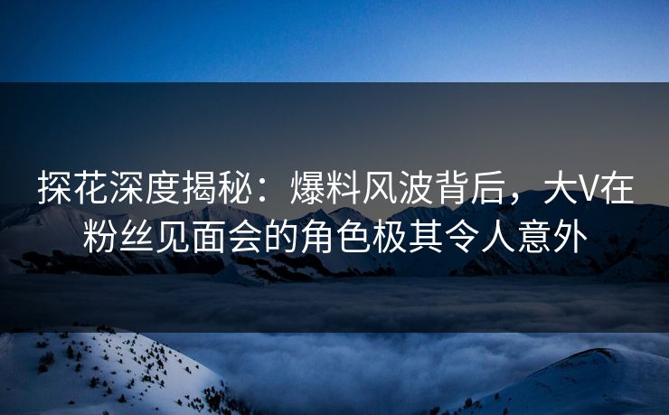 探花深度揭秘：爆料风波背后，大V在粉丝见面会的角色极其令人意外